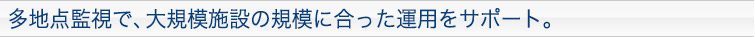 多地点監視で、大規模施設の規模に合った運用をサポート。