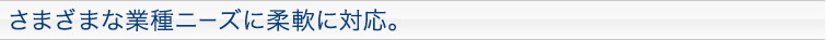 さまざまな業種ニーズに柔軟に対応。