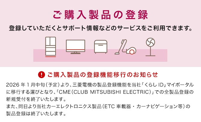 ご購入製品の登録 ご購入製品の登録機能移行のお知らせ 2026年1月中旬（予定）より、三菱電機の製品登録機能を当社「くらしID」マイポータルに移行する運びとなり、「CME（CLUB MITSUBISHI ELECTRIC）」での全製品登録の新規受付を終了いたします。また、同日より当社カーエレクトロニクス製品（ETC車載器・カーナビゲーション等）の製品登録は終了いたします。