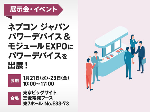 展示会・イベント ネプコン ジャパンパワーデバイス＆モジュール EXPOにパワーデバイスを出展!会期：1月21日(水)から23日(金)の10:00から17:00　会場：東京ビッグサイト三菱電機ブース：東7ホール No.E33-73