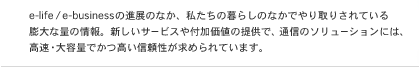 e-life/e-business�̐i�W�̂Ȃ��A�������̕�炵�̂Ȃ��ł���肳��Ă���c��ȗʂ̏��B�V�����T�[�r�X��t�����l�̒񋟂ŁA�ʐM�̃\�����[�V�����ɂ́A�����E��e�ʂł������M���������߂��Ă��܂��B